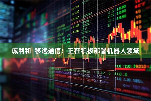 诚利和  移远通信：正在积极部署机器人领域