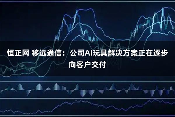 恒正网 移远通信：公司AI玩具解决方案正在逐步向客户交付