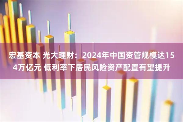 宏基资本 光大理财：2024年中国资管规模达154万亿元 低利率下居民风险资产配置有望提升
