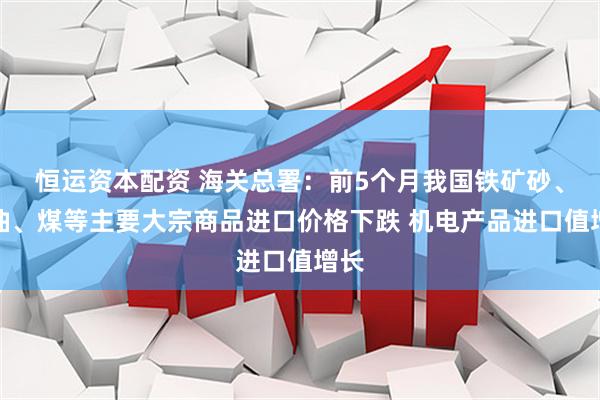恒运资本配资 海关总署：前5个月我国铁矿砂、原油、煤等主要大宗商品进口价格下跌 机电产品进口值增长