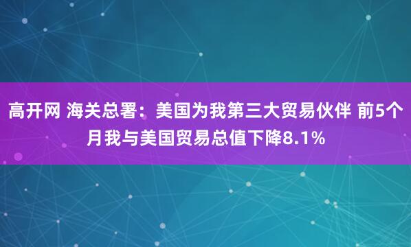 高开网 海关总署：美国为我第三大贸易伙伴 前5个月我与美国贸易总值下降8.1%