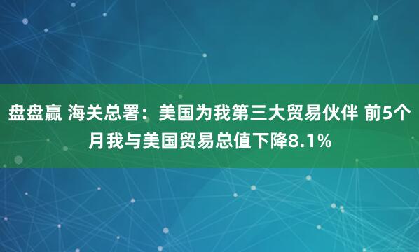 盘盘赢 海关总署：美国为我第三大贸易伙伴 前5个月我与美国贸易总值下降8.1%