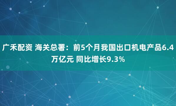 广禾配资 海关总署：前5个月我国出口机电产品6.4万亿元 同比增长9.3%