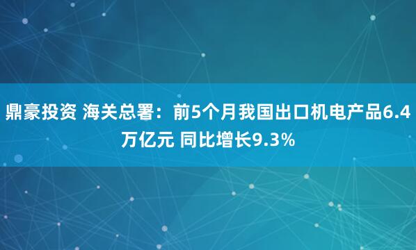 鼎豪投资 海关总署：前5个月我国出口机电产品6.4万亿元 同比增长9.3%