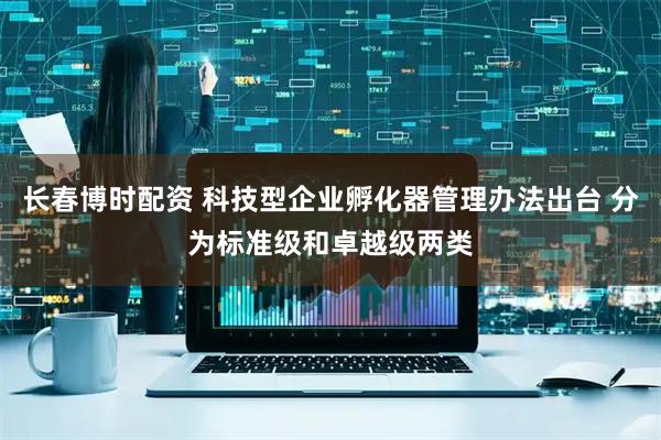 长春博时配资 科技型企业孵化器管理办法出台 分为标准级和卓越级两类