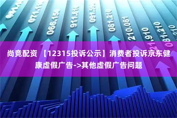 尚竞配资 【12315投诉公示】消费者投诉京东健康虚假广告->其他虚假广告问题