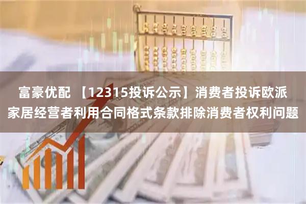 富豪优配 【12315投诉公示】消费者投诉欧派家居经营者利用合同格式条款排除消费者权利问题