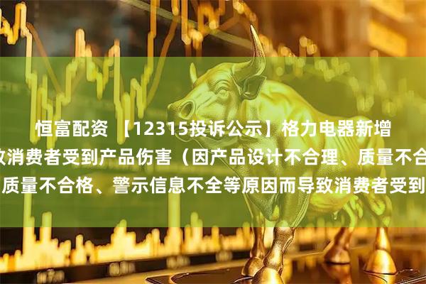 恒富配资 【12315投诉公示】格力电器新增8件投诉公示，涉及导致消费者受到产品伤害（因产品设计不合理、质量不合格、警示信息不全等原因而导致消费者受到产品伤害）问题等