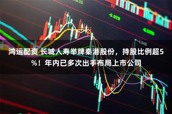 鸿运配资 长城人寿举牌秦港股份，持股比例超5%！年内已多次出手布局上市公司