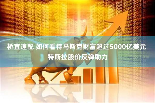 桥宜速配 如何看待马斯克财富超过5000亿美元 特斯拉股价反弹助力