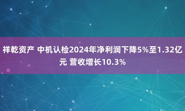 祥乾资产 中机认检2024年净利润下降5%至1.32亿元 营收增长10.3%