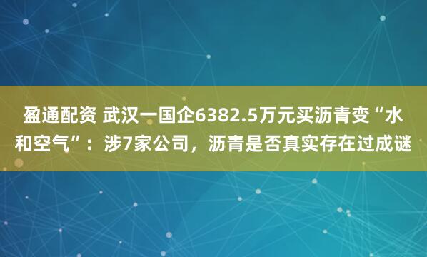 盈通配资 武汉一国企6382.5万元买沥青变“水和空气”：涉7家公司，沥青是否真实存在过成谜