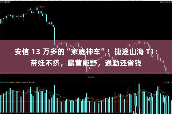 安信 13 万多的“家庭神车”！捷途山海 T1：带娃不挤，露营能野，通勤还省钱