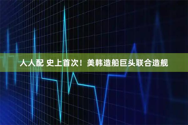 人人配 史上首次！美韩造船巨头联合造舰