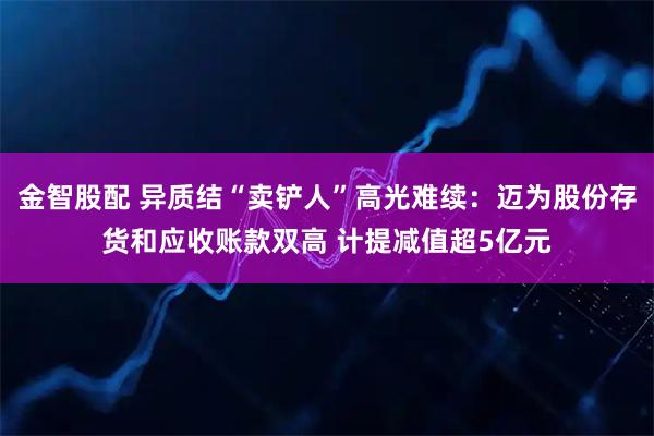 金智股配 异质结“卖铲人”高光难续：迈为股份存货和应收账款双高 计提减值超5亿元