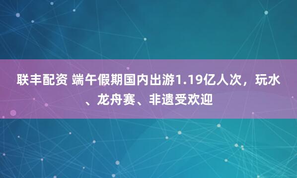 联丰配资 端午假期国内出游1.19亿人次，玩水、龙舟赛、非遗受欢迎