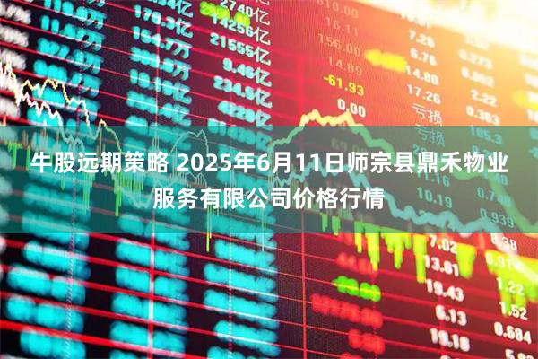 牛股远期策略 2025年6月11日师宗县鼎禾物业服务有限公司价格行情