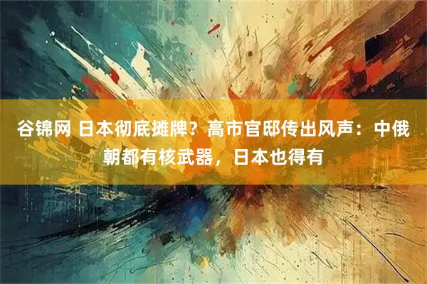谷锦网 日本彻底摊牌？高市官邸传出风声：中俄朝都有核武器，日本也得有