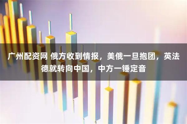 广州配资网 俄方收到情报，美俄一旦抱团，英法德就转向中国，中方一锤定音