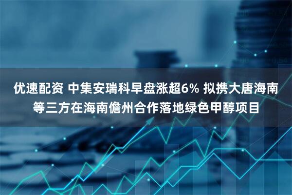 优速配资 中集安瑞科早盘涨超6% 拟携大唐海南等三方在海南儋州合作落地绿色甲醇项目