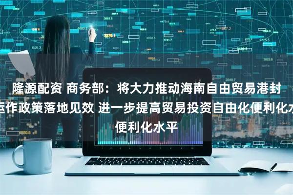 隆源配资 商务部：将大力推动海南自由贸易港封关运作政策落地见效 进一步提高贸易投资自由化便利化水平