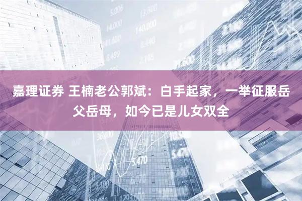 嘉理证券 王楠老公郭斌：白手起家，一举征服岳父岳母，如今已是儿女双全