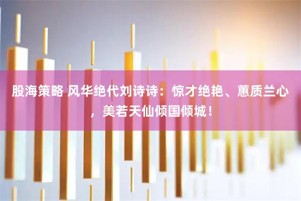股海策略 风华绝代刘诗诗：惊才绝艳、蕙质兰心，美若天仙倾国倾城！